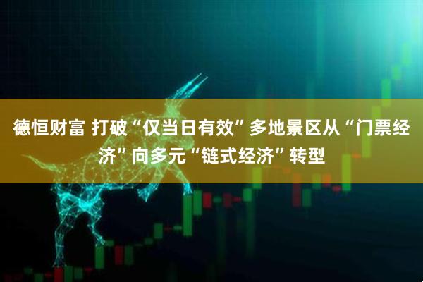 德恒财富 打破“仅当日有效”多地景区从“门票经济”向多元“链式经济”转型