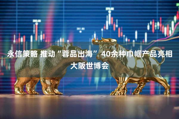 永信策略 推动“蓉品出海” 40余种巾帼产品亮相大阪世博会