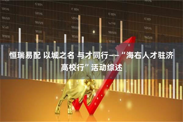 恒瑞易配 以城之名 与才同行——“海右人才驻济高校行”活动综述
