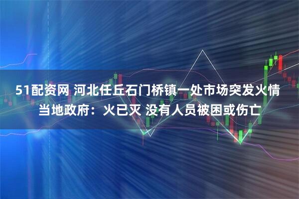51配资网 河北任丘石门桥镇一处市场突发火情 当地政府：火已灭 没有人员被困或伤亡
