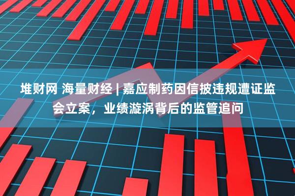 堆财网 海量财经 | 嘉应制药因信披违规遭证监会立案，业绩漩涡背后的监管追问