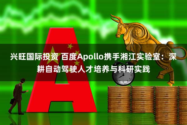 兴旺国际投资 百度Apollo携手湘江实验室：深耕自动驾驶人才培养与科研实践
