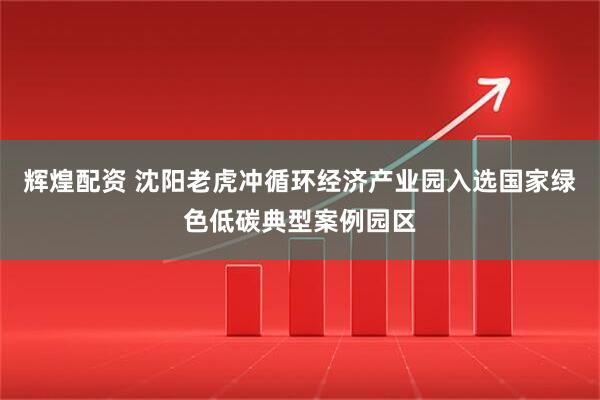辉煌配资 沈阳老虎冲循环经济产业园入选国家绿色低碳典型案例园区