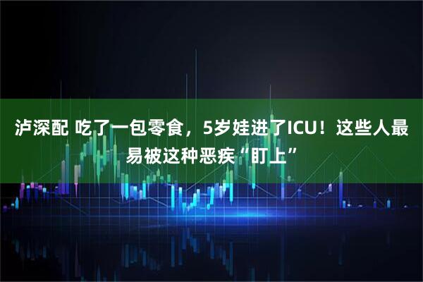 泸深配 吃了一包零食，5岁娃进了ICU！这些人最易被这种恶疾“盯上”
