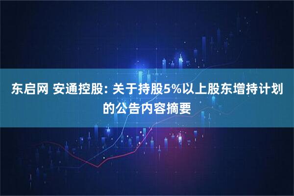 东启网 安通控股: 关于持股5%以上股东增持计划的公告内容摘要