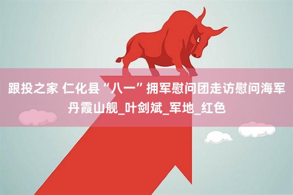 跟投之家 仁化县“八一”拥军慰问团走访慰问海军丹霞山舰_叶剑斌_军地_红色