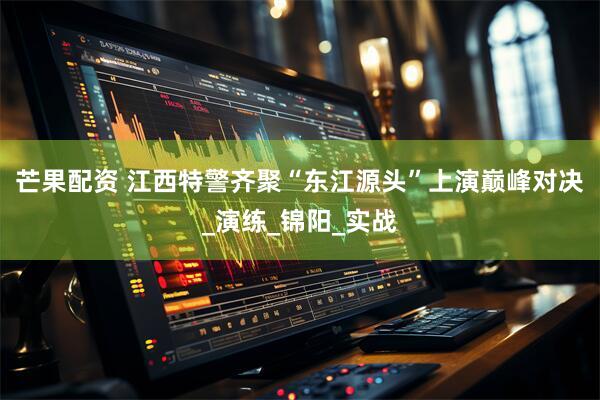芒果配资 江西特警齐聚“东江源头”上演巅峰对决_演练_锦阳_实战