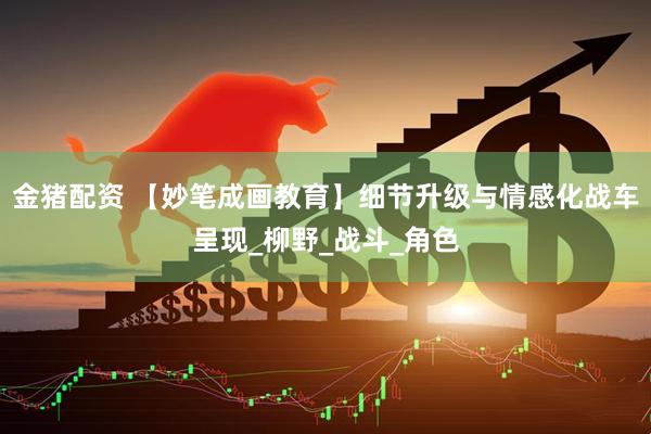 金猪配资 【妙笔成画教育】细节升级与情感化战车呈现_柳野_战斗_角色