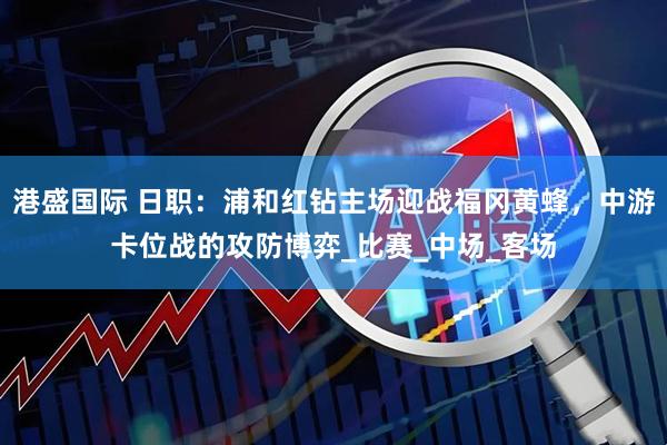 港盛国际 日职：浦和红钻主场迎战福冈黄蜂，中游卡位战的攻防博弈_比赛_中场_客场