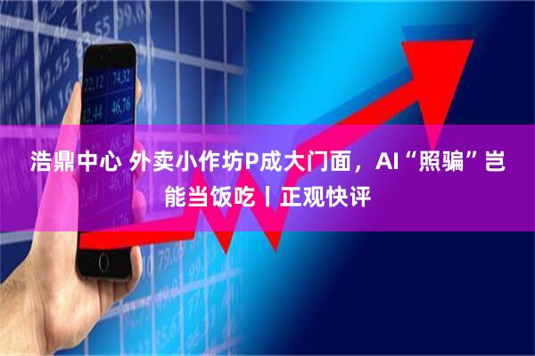 浩鼎中心 外卖小作坊P成大门面，AI“照骗”岂能当饭吃丨正观快评
