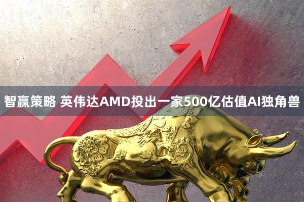 智赢策略 英伟达AMD投出一家500亿估值AI独角兽