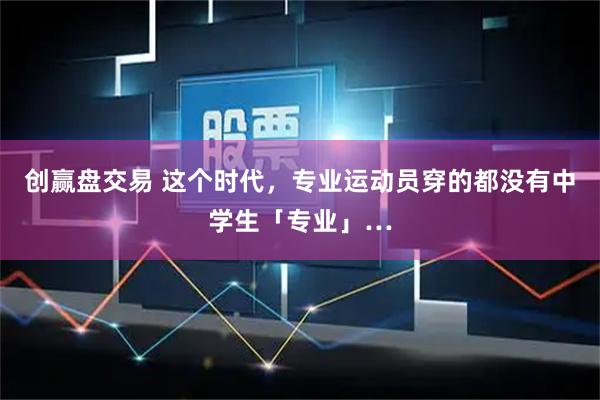 创赢盘交易 这个时代，专业运动员穿的都没有中学生「专业」…