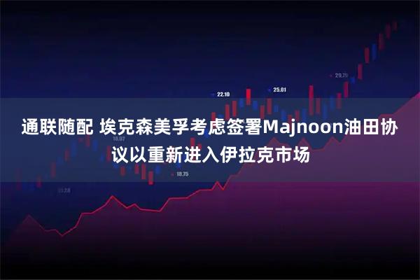 通联随配 埃克森美孚考虑签署Majnoon油田协议以重新进入伊拉克市场