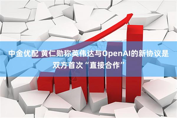 中金优配 黄仁勋称英伟达与OpenAI的新协议是双方首次“直接合作”
