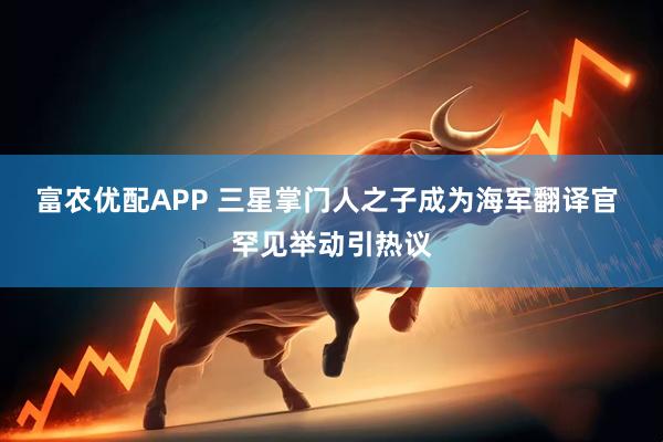 富农优配APP 三星掌门人之子成为海军翻译官 罕见举动引热议