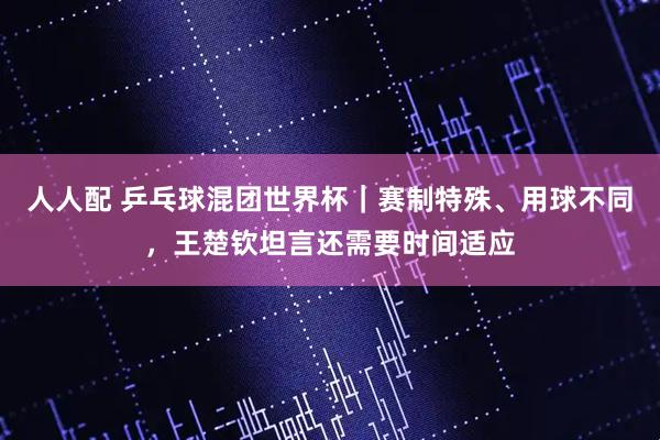 人人配 乒乓球混团世界杯｜赛制特殊、用球不同，王楚钦坦言还需要时间适应