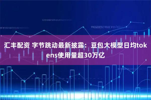 汇丰配资 字节跳动最新披露：豆包大模型日均tokens使用量超30万亿