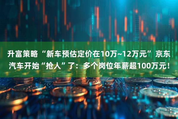 升富策略 “新车预估定价在10万~12万元” 京东汽车开始“抢人”了：多个岗位年薪超100万元！