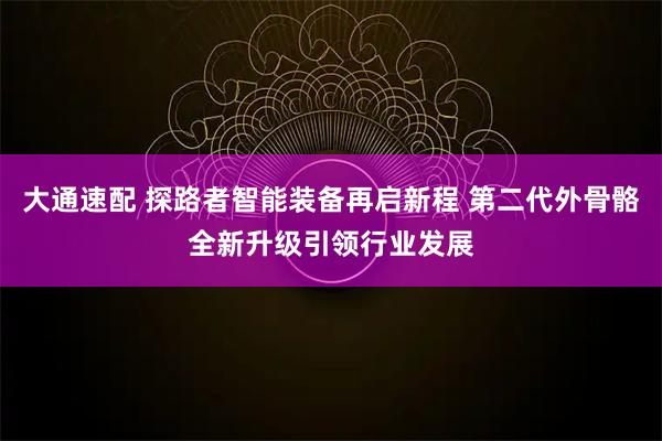 大通速配 探路者智能装备再启新程 第二代外骨骼全新升级引领行业发展