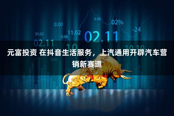 元富投资 在抖音生活服务，上汽通用开辟汽车营销新赛道