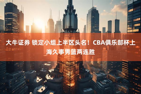 大牛证券 锁定小组上半区头名！CBA俱乐部杯上海久事男篮两连胜