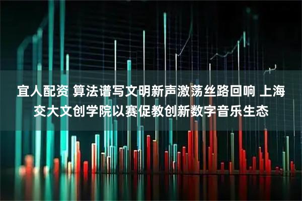 宜人配资 算法谱写文明新声激荡丝路回响 上海交大文创学院以赛促教创新数字音乐生态