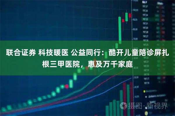 联合证券 科技暖医 公益同行：酷开儿童陪诊屏扎根三甲医院，惠及万千家庭