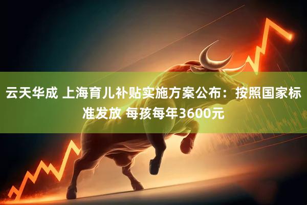 云天华成 上海育儿补贴实施方案公布：按照国家标准发放 每孩每年3600元