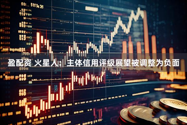 盈配资 火星人：主体信用评级展望被调整为负面