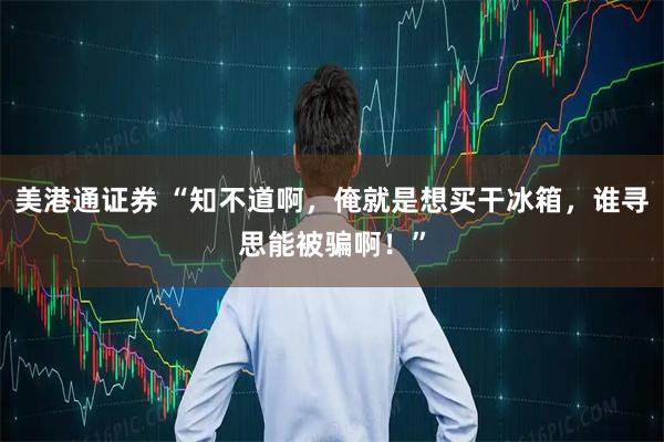 美港通证券 “知不道啊，俺就是想买干冰箱，谁寻思能被骗啊！”