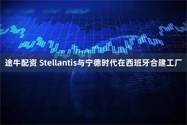 途牛配资 Stellantis与宁德时代在西班牙合建工厂