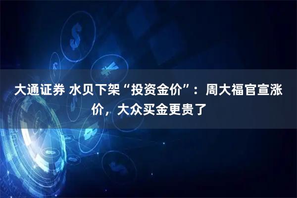 大通证券 水贝下架“投资金价”：周大福官宣涨价，大众买金更贵了