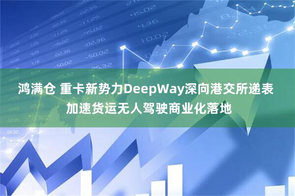 鸿满仓 重卡新势力DeepWay深向港交所递表  加速货运无人驾驶商业化落地