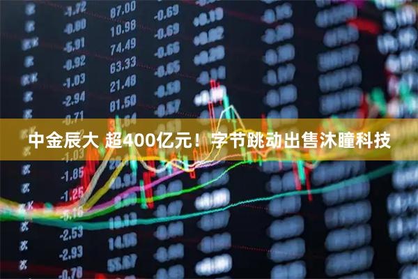 中金辰大 超400亿元！字节跳动出售沐瞳科技