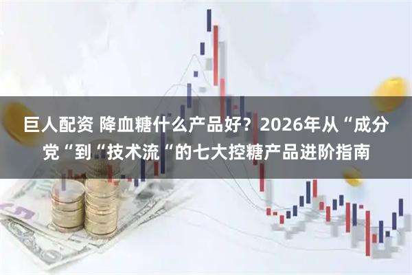 巨人配资 降血糖什么产品好？2026年从“成分党“到“技术流“的七大控糖产品进阶指南